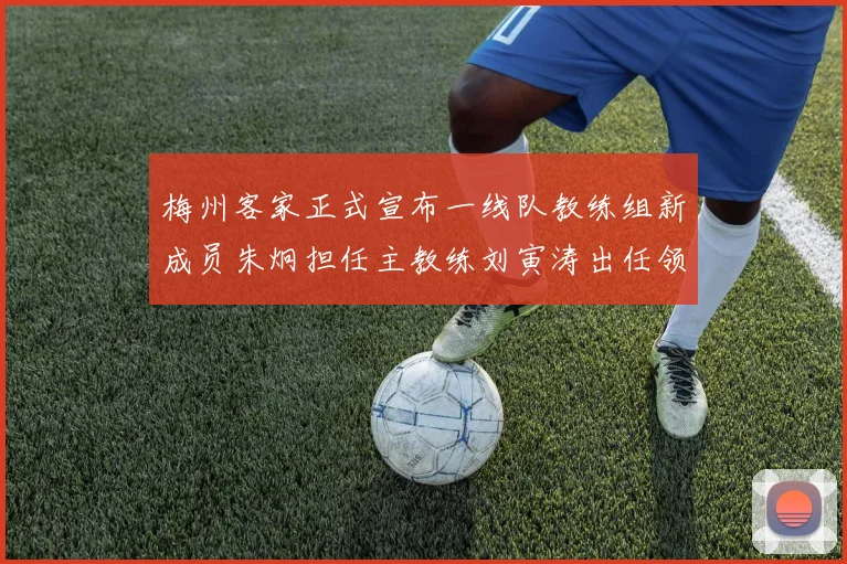 梅州客家正式宣布一线队教练组新成员朱炯担任主教练刘寅涛出任领队