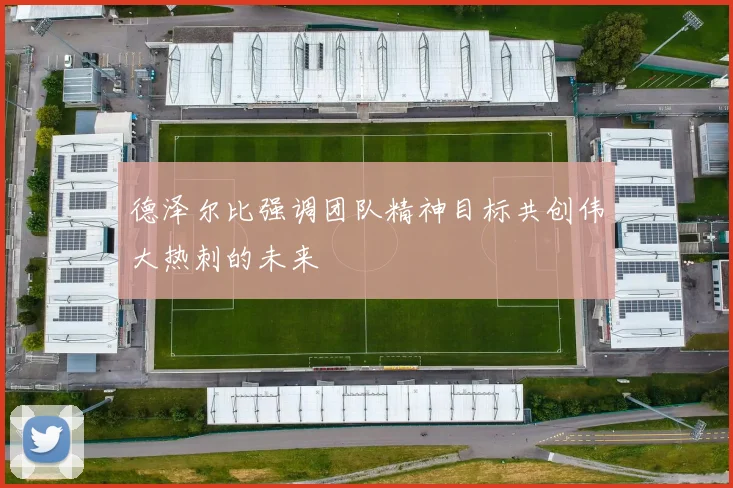 德泽尔比强调团队精神目标共创伟大热刺的未来