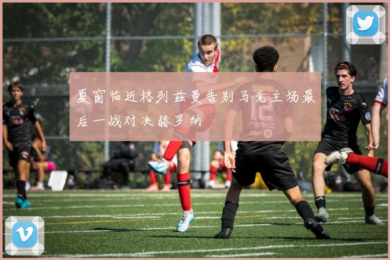夏窗临近格列兹曼告别马竞主场最后一战对决赫罗纳