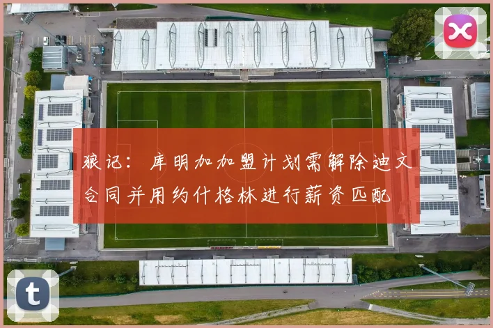 狼记：库明加加盟计划需解除迪文合同并用约什格林进行薪资匹配