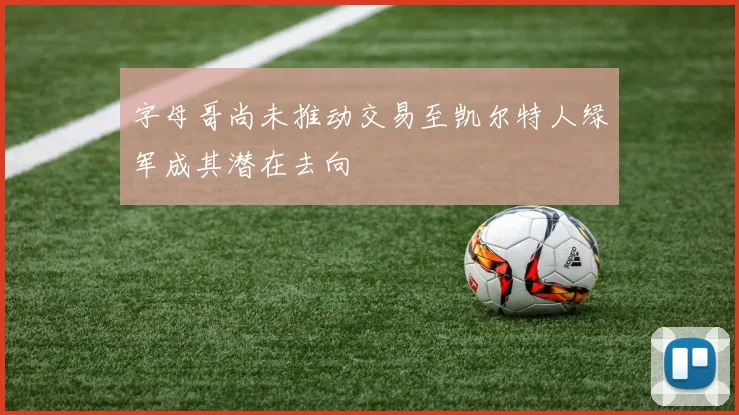字母哥尚未推动交易至凯尔特人绿军成其潜在去向