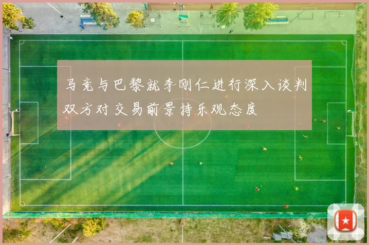 马竞与巴黎就李刚仁进行深入谈判双方对交易前景持乐观态度