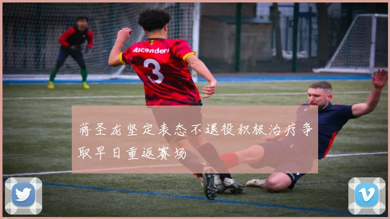 蒋圣龙坚定表态不退役积极治疗争取早日重返赛场