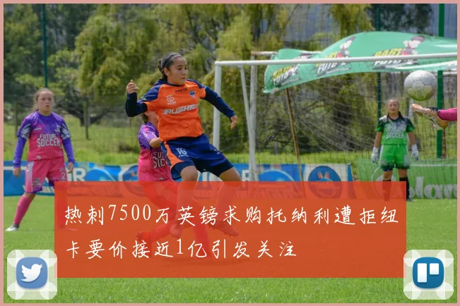 热刺7500万英镑求购托纳利遭拒纽卡要价接近1亿引发关注