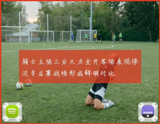 骑士主场三分火力全开客场表现惨淡季后赛战绩形成鲜明对比