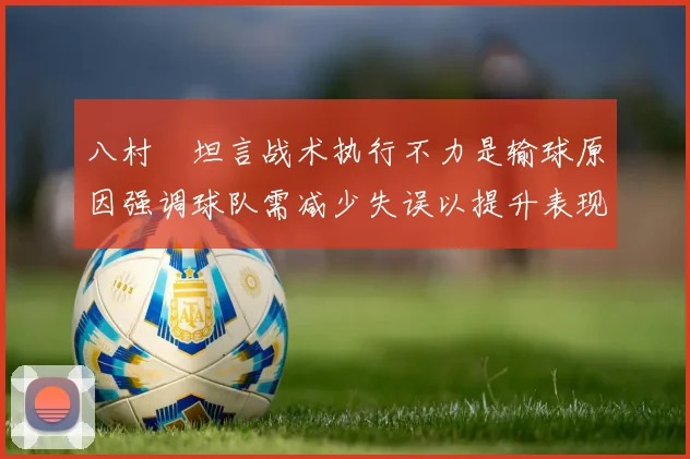 八村塁坦言战术执行不力是输球原因强调球队需减少失误以提升表现