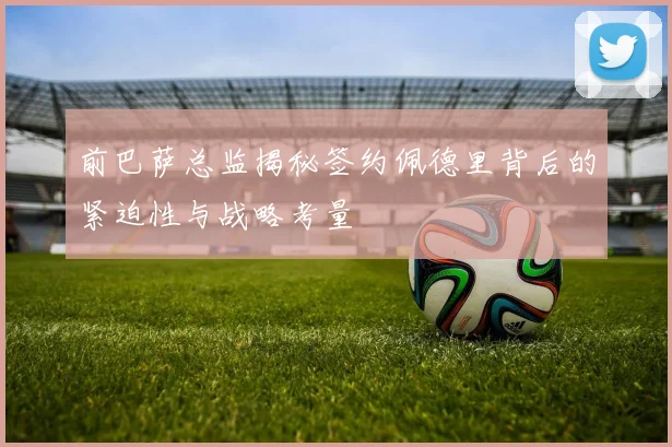 前巴萨总监揭秘签约佩德里背后的紧迫性与战略考量