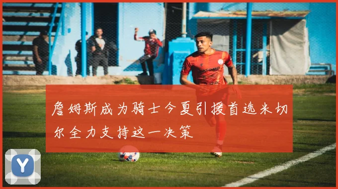 詹姆斯成为骑士今夏引援首选米切尔全力支持这一决策