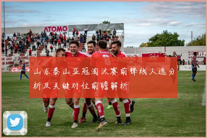 山东泰山亚冠淘汰赛前锋线人选分析及关键对位前瞻解析