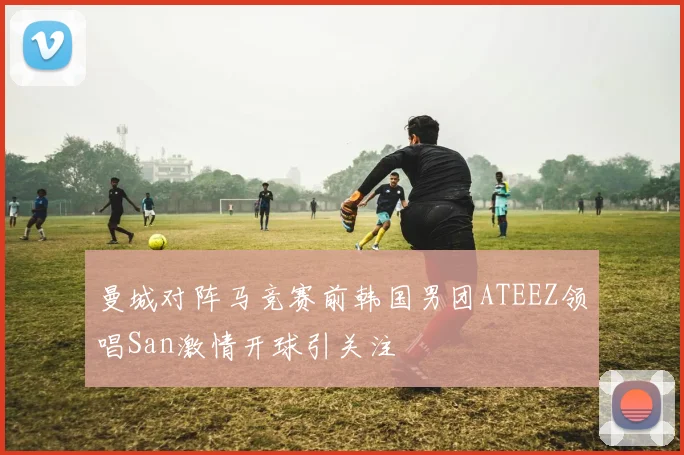 曼城对阵马竞赛前韩国男团ATEEZ领唱San激情开球引关注