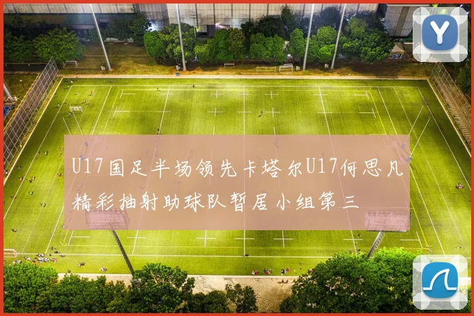 U17国足半场领先卡塔尔U17何思凡精彩抽射助球队暂居小组第三