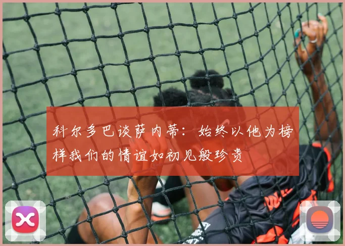 科尔多巴谈萨内蒂：始终以他为榜样我们的情谊如初见般珍贵