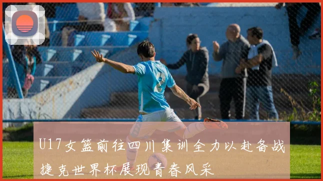 U17女篮前往四川集训全力以赴备战捷克世界杯展现青春风采