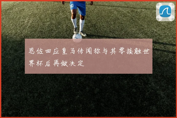 恩佐回应皇马传闻称与其零接触世界杯后再做决定