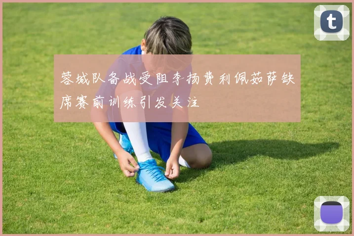 蓉城队备战受阻李扬费利佩茹萨缺席赛前训练引发关注