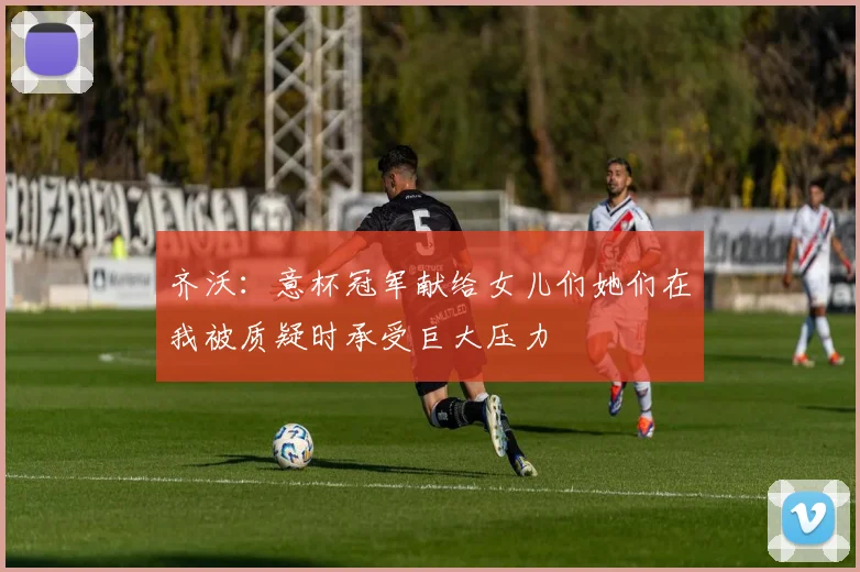 齐沃：意杯冠军献给女儿们她们在我被质疑时承受巨大压力