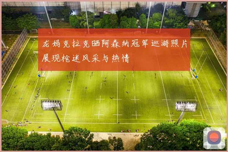 龙妈克拉克晒阿森纳冠军巡游照片展现枪迷风采与热情