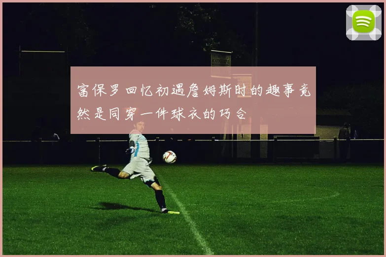 富保罗回忆初遇詹姆斯时的趣事竟然是同穿一件球衣的巧合