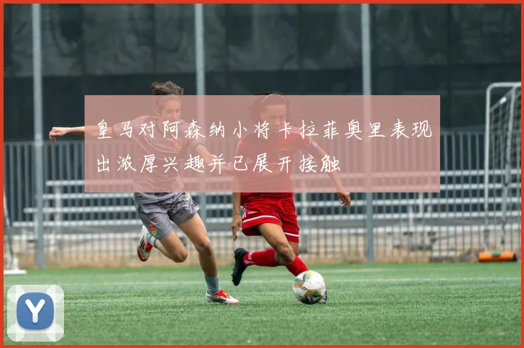 皇马对阿森纳小将卡拉菲奥里表现出浓厚兴趣并已展开接触