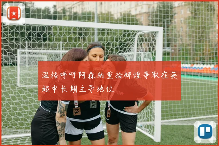 温格呼吁阿森纳重拾辉煌争取在英超中长期主导地位