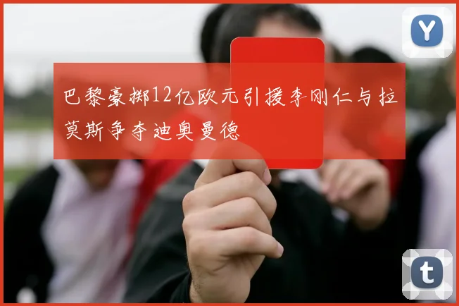巴黎豪掷12亿欧元引援李刚仁与拉莫斯争夺迪奥曼德