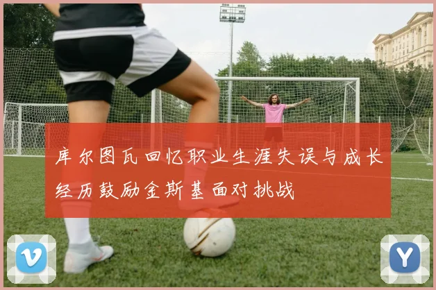 库尔图瓦回忆职业生涯失误与成长经历鼓励金斯基面对挑战