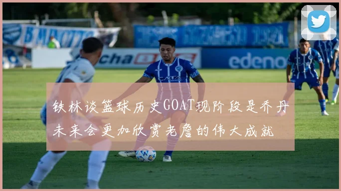 铁林谈篮球历史GOAT现阶段是乔丹未来会更加欣赏老詹的伟大成就