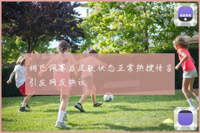 姆巴佩赛后皮肤状态正常热搜传言引发网友热议