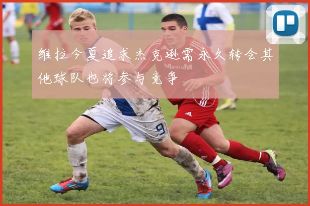 维拉今夏追求杰克逊需永久转会其他球队也将参与竞争