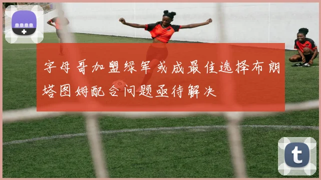 字母哥加盟绿军或成最佳选择布朗塔图姆配合问题亟待解决