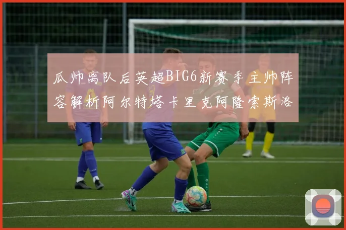 瓜帅离队后英超BIG6新赛季主帅阵容解析阿尔特塔卡里克阿隆索斯洛特的挑战与机遇