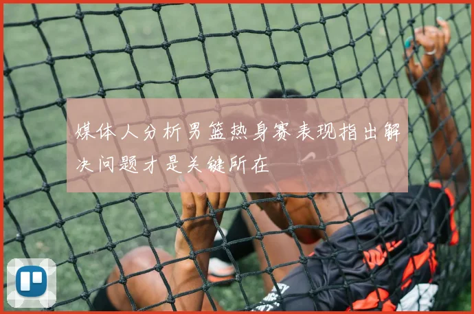 媒体人分析男篮热身赛表现指出解决问题才是关键所在