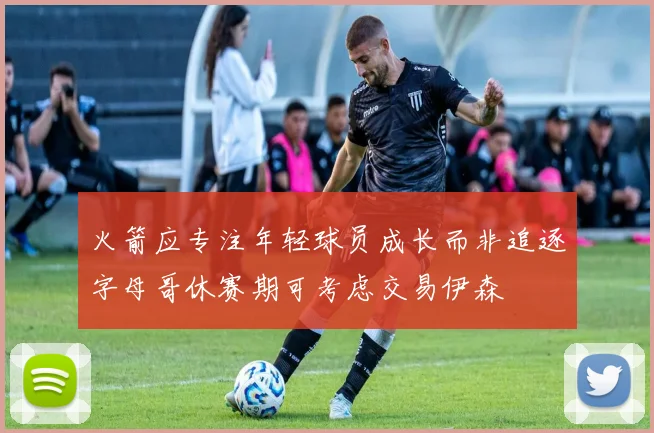 火箭应专注年轻球员成长而非追逐字母哥休赛期可考虑交易伊森